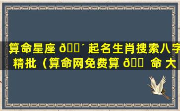 算命星座 🐴 起名生肖搜索八字精批（算命网免费算 🐠 命 大全生辰八字批八字）